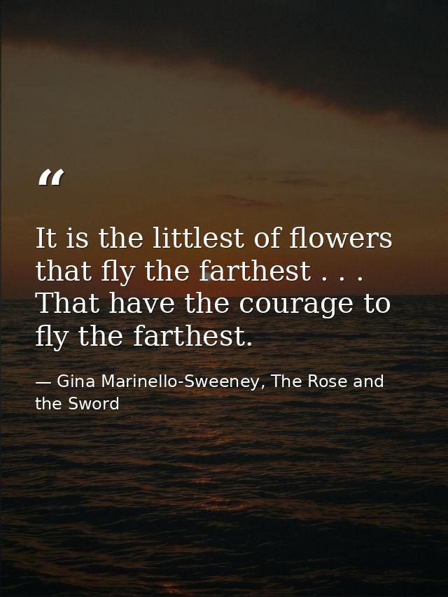 It is the littlest of flowers that fly the farthest . . . That have the courage to fly the farthest. — Gina Marinello-Sweeney, The Rose and the Sword