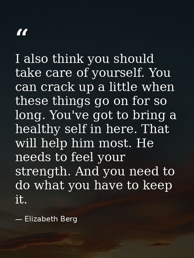 I also think you should take care of yourself. You can crack up a little when these things go on for so long. You've got — Elizabeth Berg