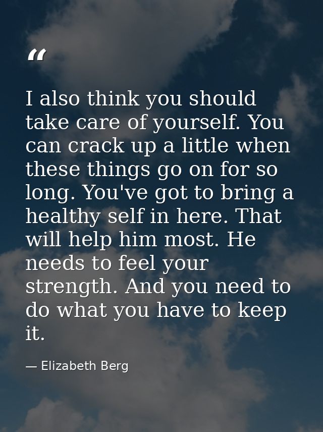 I also think you should take care of yourself. You can crack up a little when these things go on for so long. You've got — Elizabeth Berg
