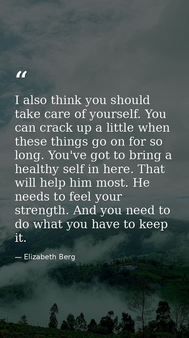 I also think you should take care of yourself. You can crack up a little when these things go on for so long. You've got — Elizabeth Berg