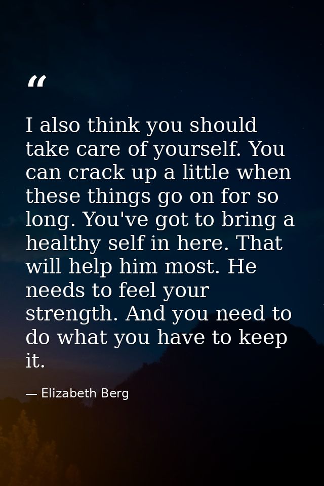 I also think you should take care of yourself. You can crack up a little when these things go on for so long. You've got — Elizabeth Berg