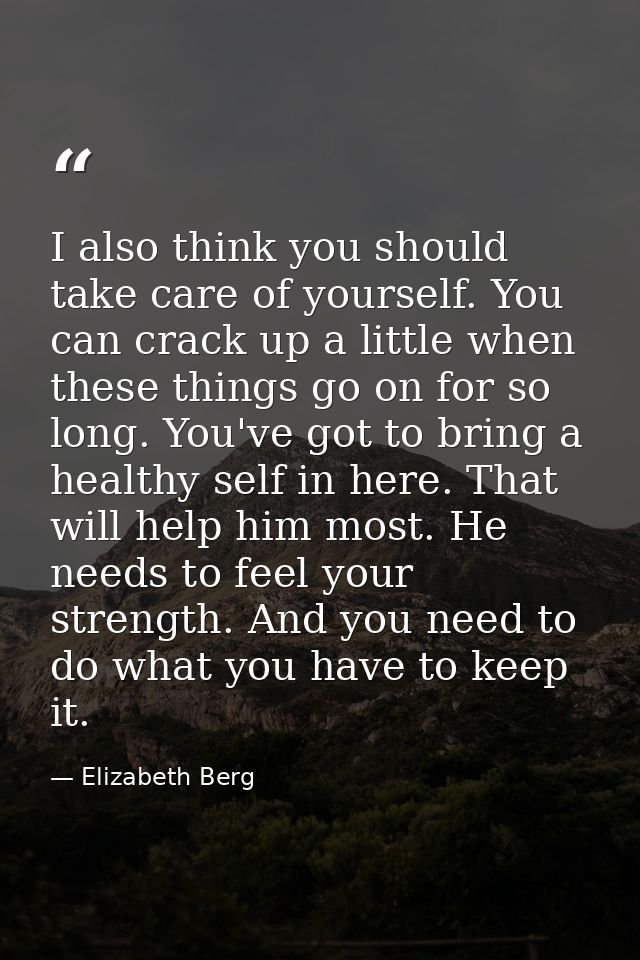 I also think you should take care of yourself. You can crack up a little when these things go on for so long. You've got — Elizabeth Berg