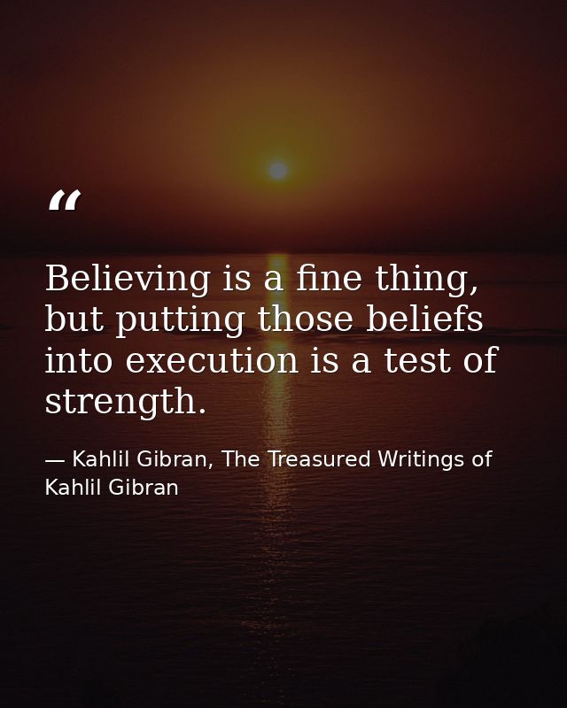 Believing is a fine thing, but putting those beliefs into execution is a test of strength. — Kahlil Gibran, The Treasured Writings of Kahlil Gibran