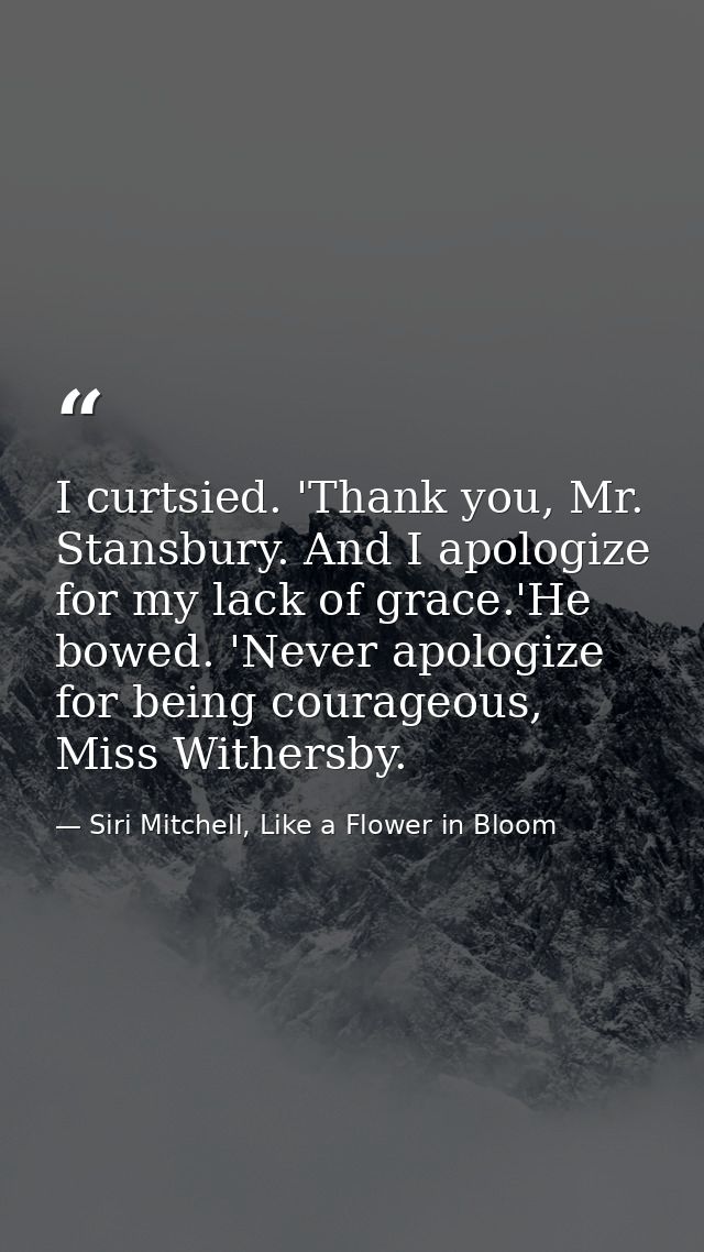 I curtsied. 'Thank you, Mr. Stansbury. And I apologize for my lack of grace.'He bowed. 'Never apologize for being courag — Siri Mitchell, Like a Flower in Bloom