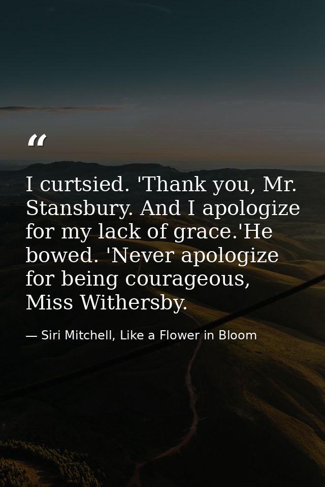 I curtsied. 'Thank you, Mr. Stansbury. And I apologize for my lack of grace.'He bowed. 'Never apologize for being courag — Siri Mitchell, Like a Flower in Bloom