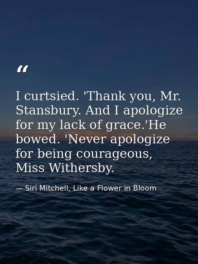 I curtsied. 'Thank you, Mr. Stansbury. And I apologize for my lack of grace.'He bowed. 'Never apologize for being courag — Siri Mitchell, Like a Flower in Bloom