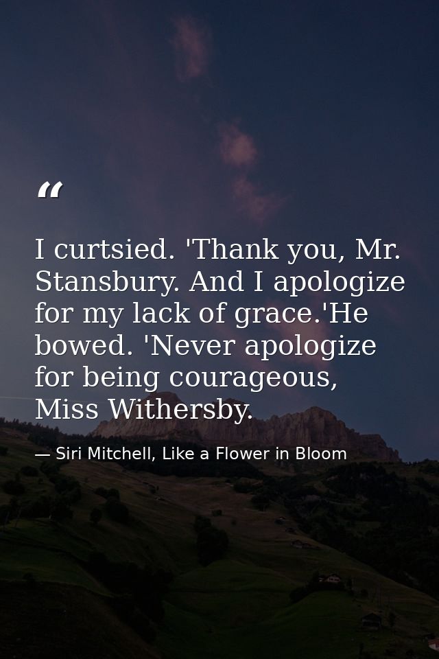 I curtsied. 'Thank you, Mr. Stansbury. And I apologize for my lack of grace.'He bowed. 'Never apologize for being courag — Siri Mitchell, Like a Flower in Bloom