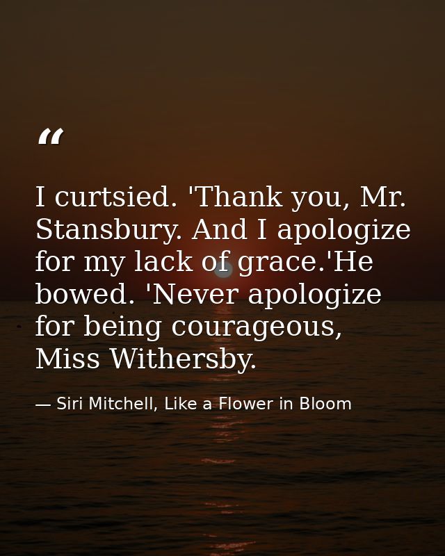 I curtsied. 'Thank you, Mr. Stansbury. And I apologize for my lack of grace.'He bowed. 'Never apologize for being courag — Siri Mitchell, Like a Flower in Bloom