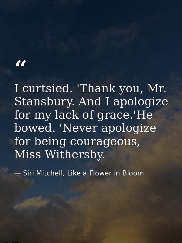I curtsied. 'Thank you, Mr. Stansbury. And I apologize for my lack of grace.'He bowed. 'Never apologize for being courag — Siri Mitchell, Like a Flower in Bloom