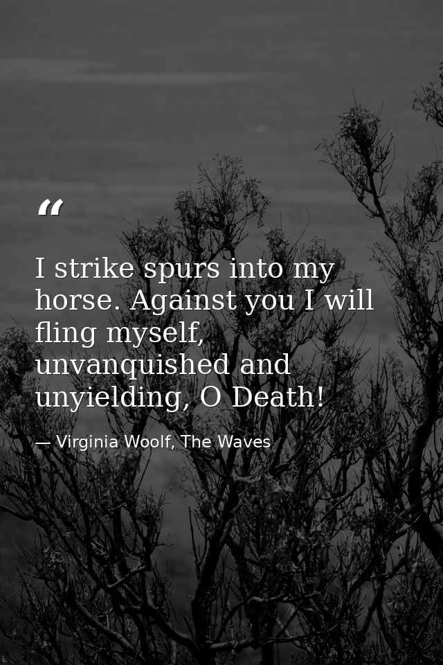 I strike spurs into my horse. Against you I will fling myself, unvanquished and unyielding, O Death! — Virginia Woolf, The Waves