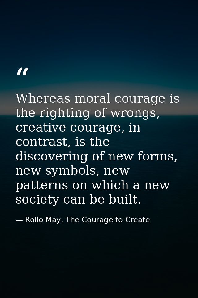 Whereas moral courage is the righting of wrongs, creative courage, in contrast, is the discovering of new forms, new sym — Rollo May, The Courage to Create