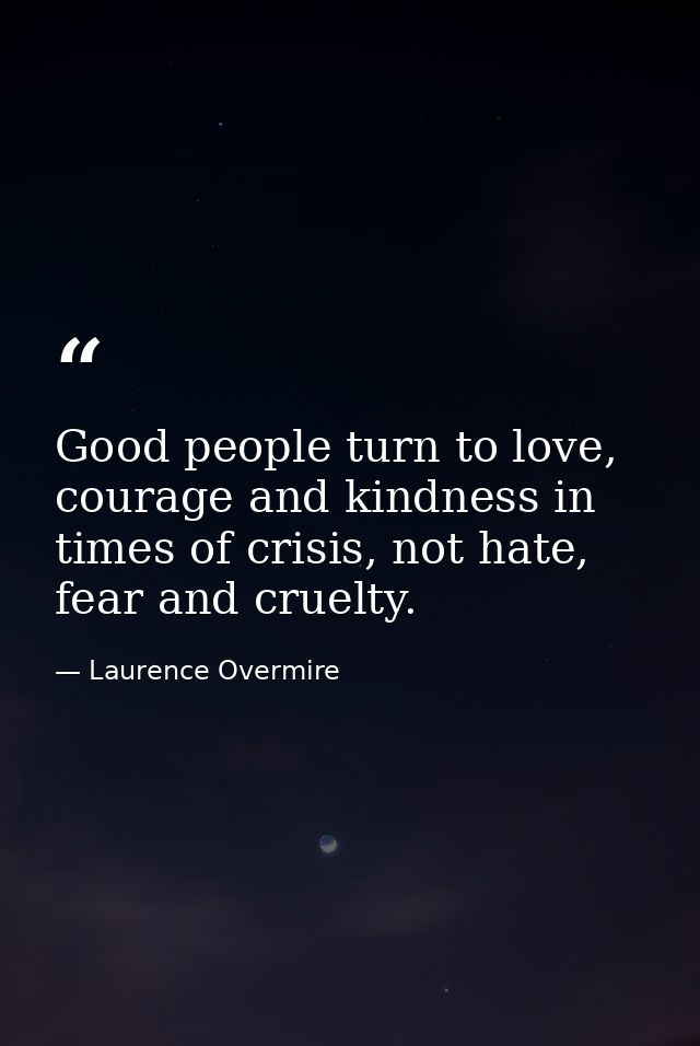 Good people turn to love, courage and kindness in times of crisis, not hate, fear and cruelty. — Laurence Overmire