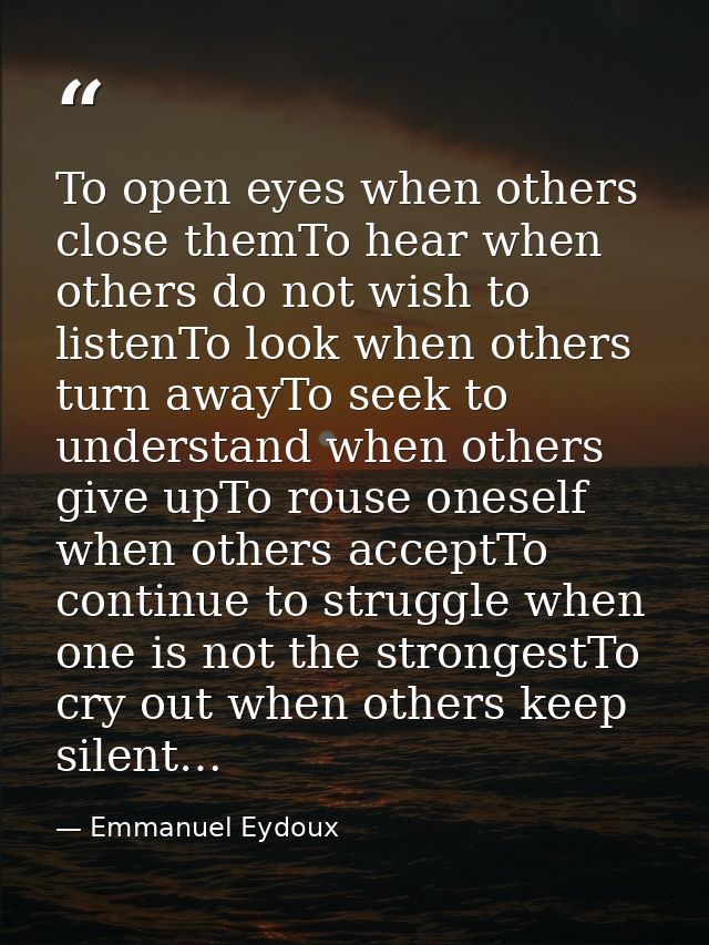 To open eyes when others close themTo hear when others do not wish to listenTo look when others turn awayTo seek to unde — Emmanuel Eydoux