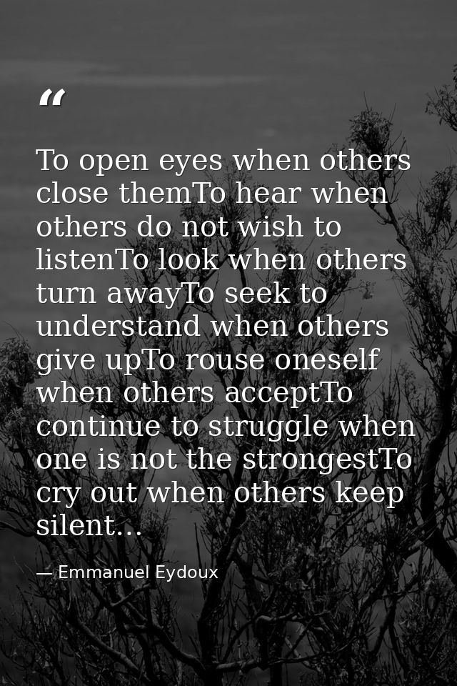 To open eyes when others close themTo hear when others do not wish to listenTo look when others turn awayTo seek to unde — Emmanuel Eydoux