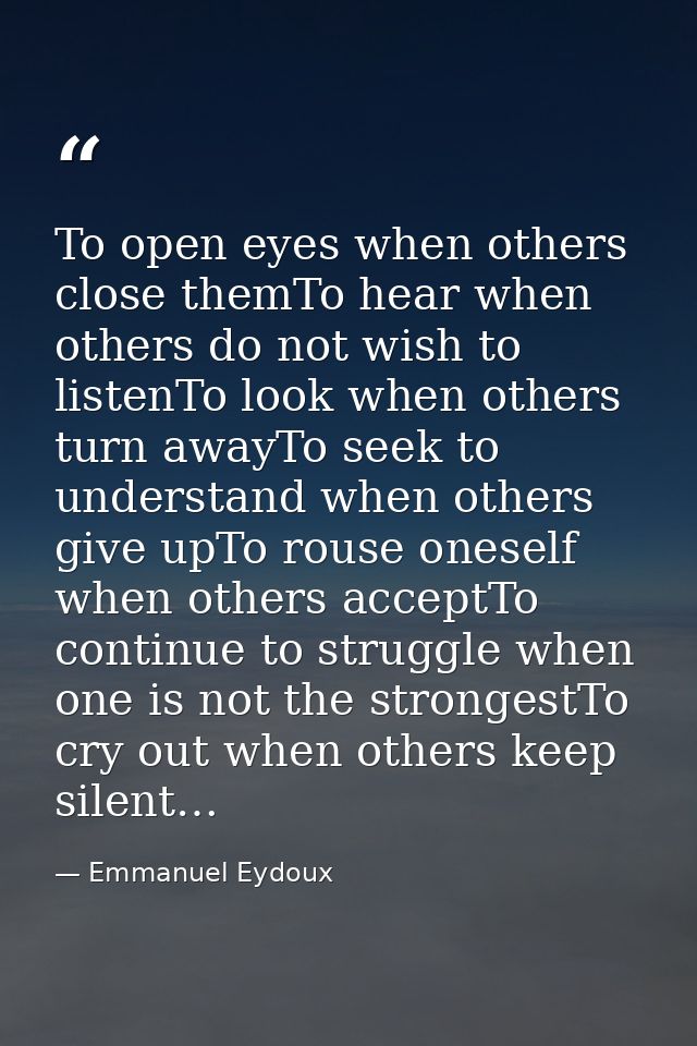 To open eyes when others close themTo hear when others do not wish to listenTo look when others turn awayTo seek to unde — Emmanuel Eydoux