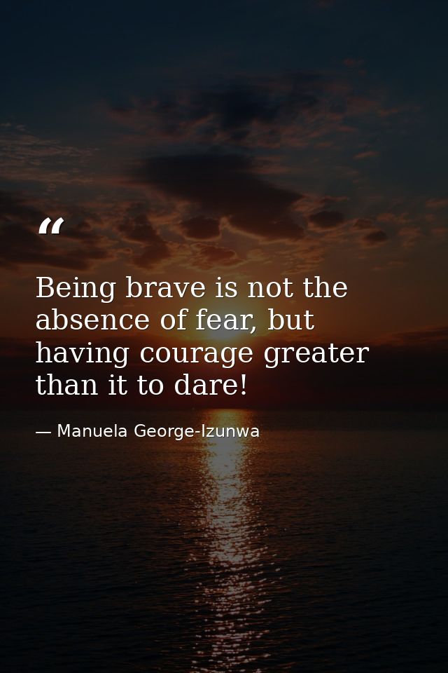 Being brave is not the absence of fear, but having courage greater than it to dare! — Manuela George-Izunwa