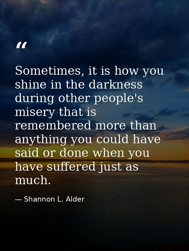 Sometimes, it is how you shine in the darkness during other people's misery that is remembered more than anything you co — Shannon L. Alder