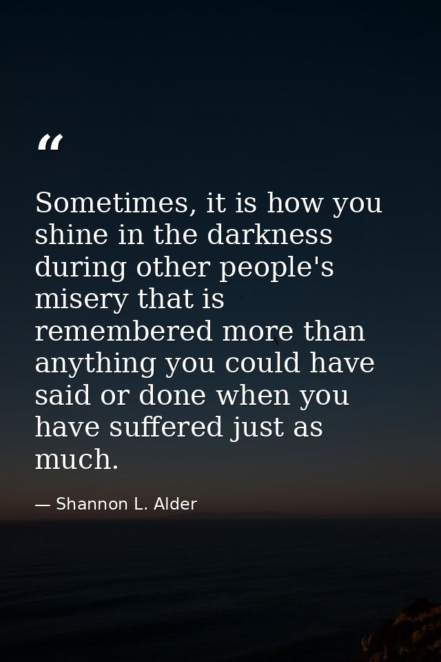 Sometimes, it is how you shine in the darkness during other people's misery that is remembered more than anything you co — Shannon L. Alder
