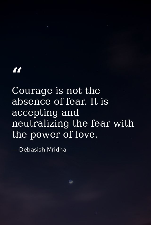 Courage is not the absence of fear. It is accepting and neutralizing the fear with the power of love. — Debasish Mridha
