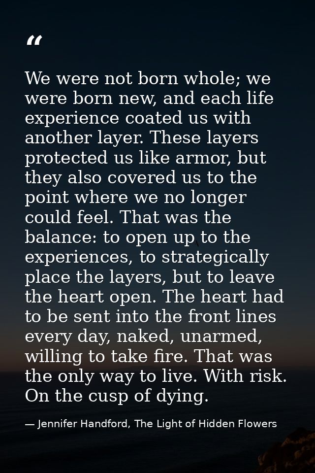 We were not born whole; we were born new, and each life experience coated us with another layer. These layers protected  — Jennifer Handford, The Light of Hidden Flowers