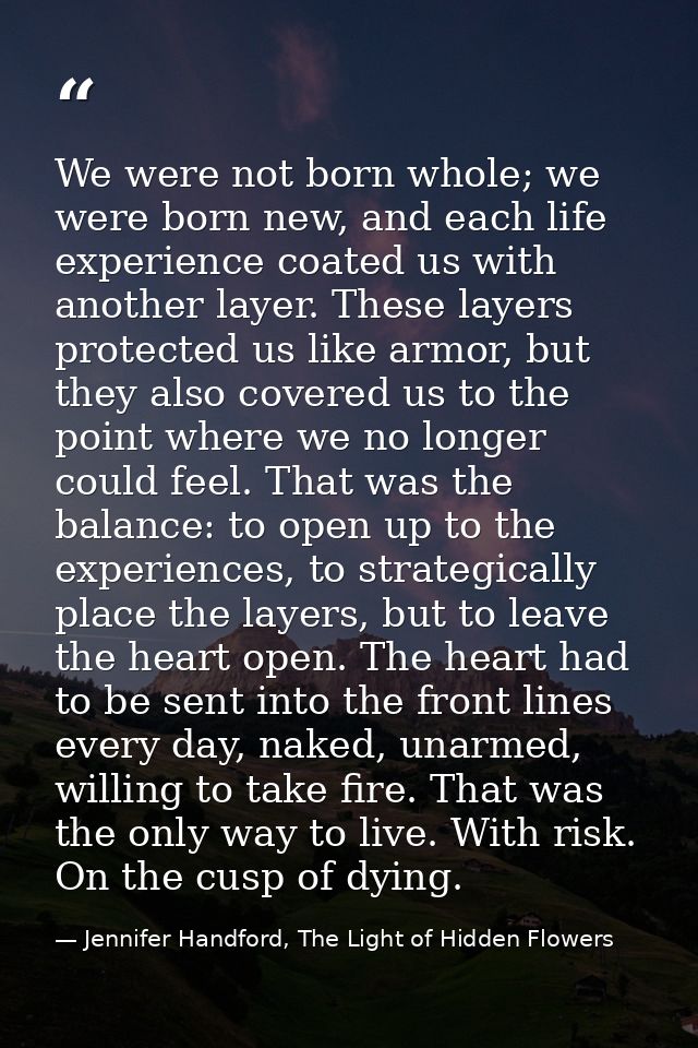 We were not born whole; we were born new, and each life experience coated us with another layer. These layers protected  — Jennifer Handford, The Light of Hidden Flowers