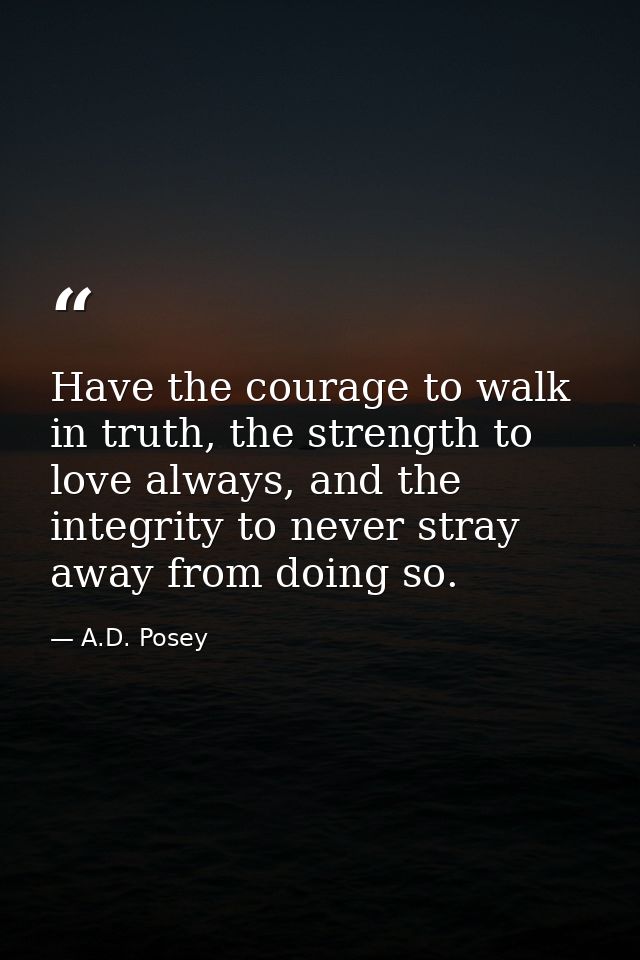 Have the courage to walk in truth, the strength to love always, and the integrity to never stray away from doing so. — A.D. Posey