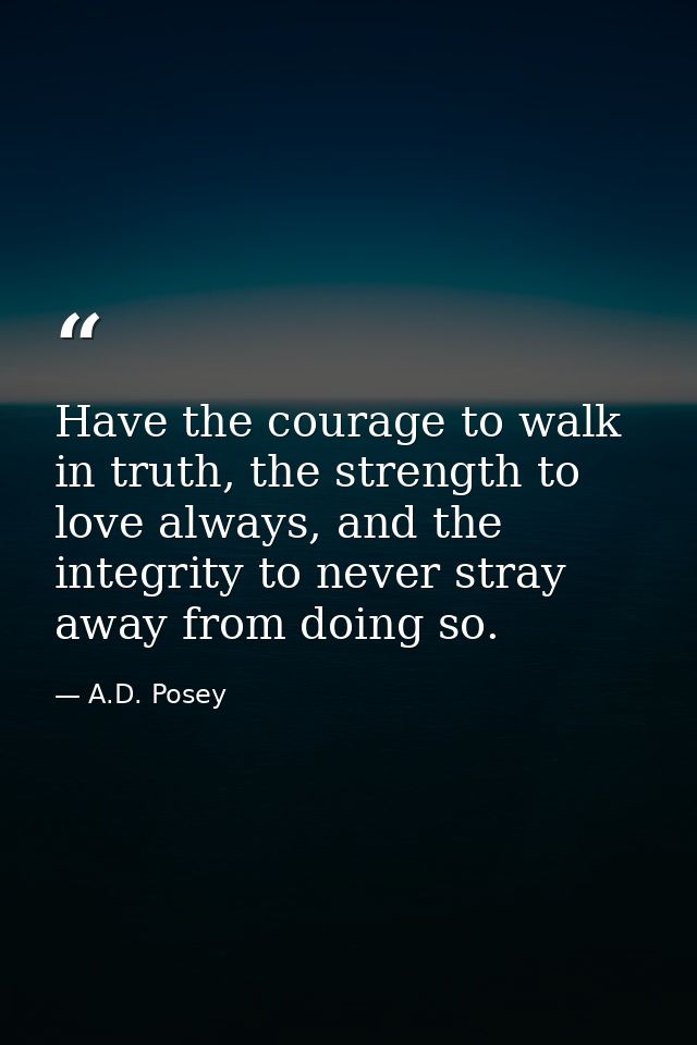 Have the courage to walk in truth, the strength to love always, and the integrity to never stray away from doing so. — A.D. Posey