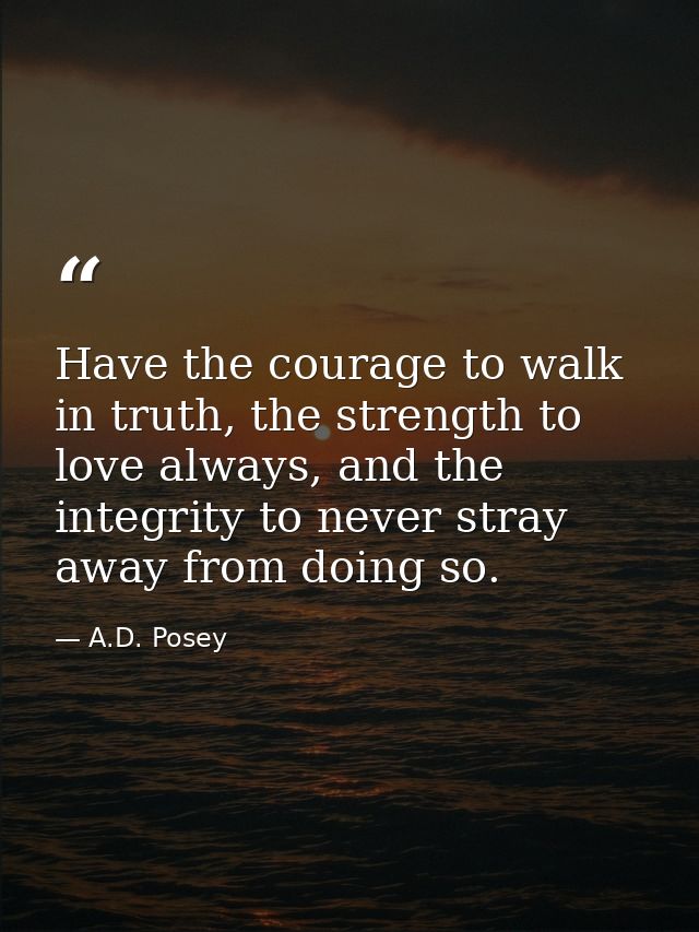 Have the courage to walk in truth, the strength to love always, and the integrity to never stray away from doing so. — A.D. Posey