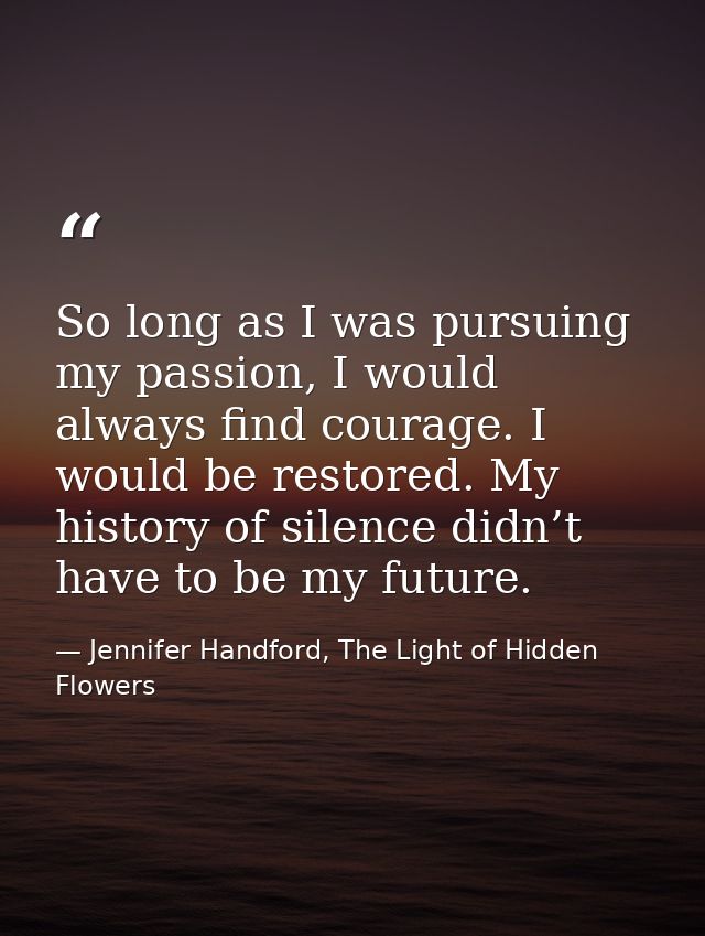 So long as I was pursuing my passion, I would always find courage. I would be restored. My history of silence didn’t hav — Jennifer Handford, The Light of Hidden Flowers