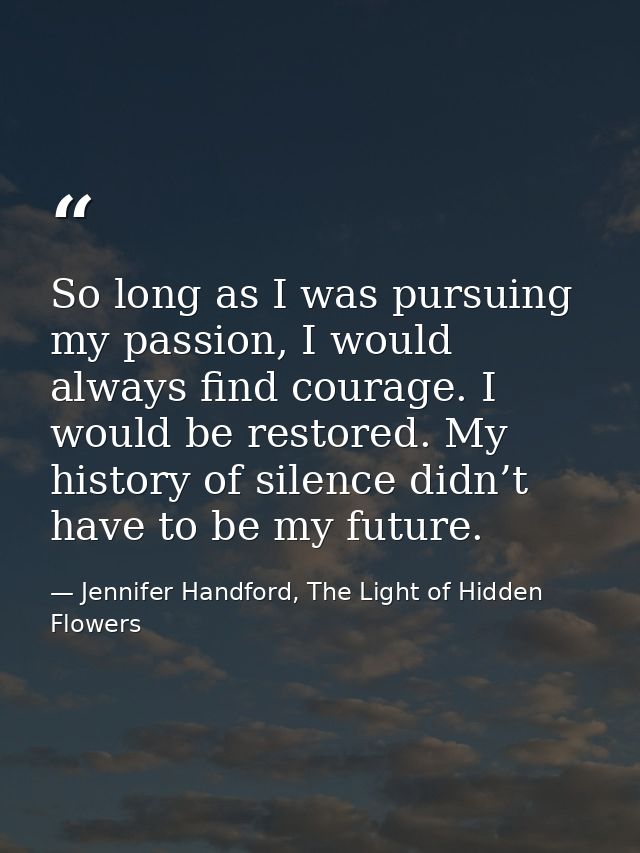 So long as I was pursuing my passion, I would always find courage. I would be restored. My history of silence didn’t hav — Jennifer Handford, The Light of Hidden Flowers
