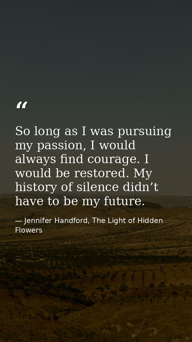 So long as I was pursuing my passion, I would always find courage. I would be restored. My history of silence didn’t hav — Jennifer Handford, The Light of Hidden Flowers