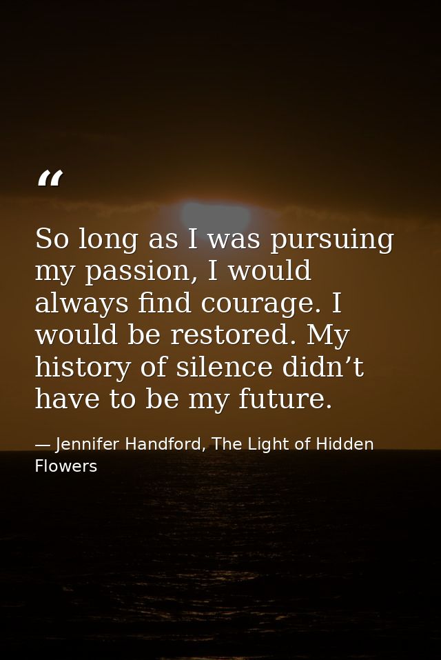 So long as I was pursuing my passion, I would always find courage. I would be restored. My history of silence didn’t hav — Jennifer Handford, The Light of Hidden Flowers
