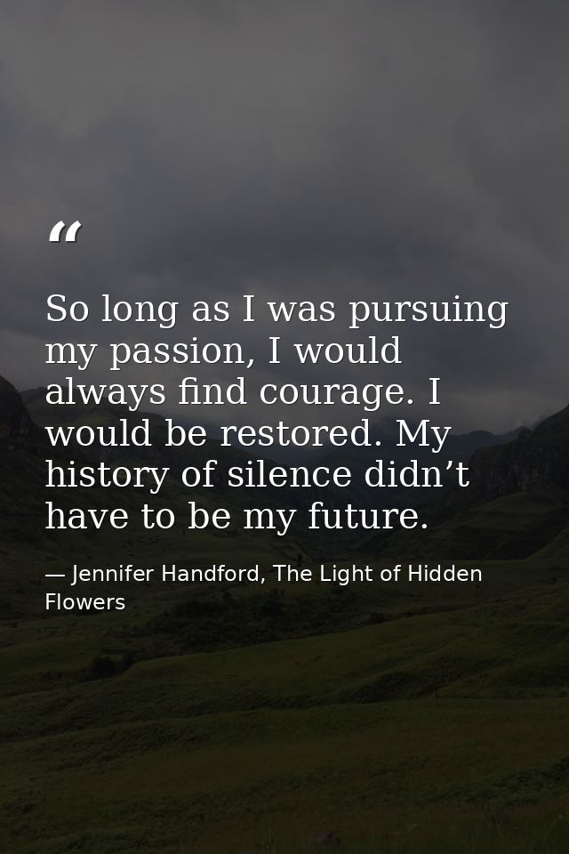 So long as I was pursuing my passion, I would always find courage. I would be restored. My history of silence didn’t hav — Jennifer Handford, The Light of Hidden Flowers