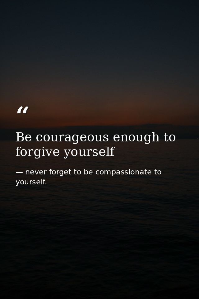 Be courageous enough to forgive yourself — never forget to be compassionate to yourself.