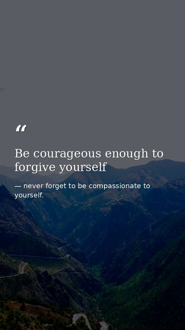Be courageous enough to forgive yourself — never forget to be compassionate to yourself.