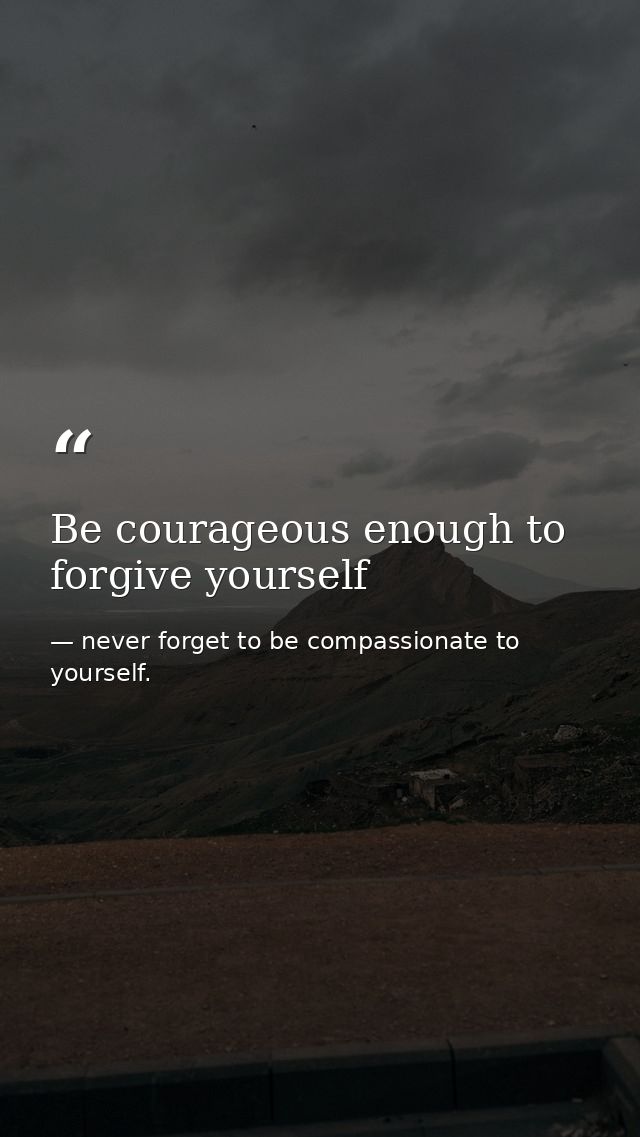 Be courageous enough to forgive yourself — never forget to be compassionate to yourself.