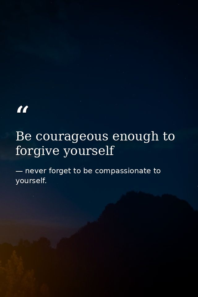 Be courageous enough to forgive yourself — never forget to be compassionate to yourself.