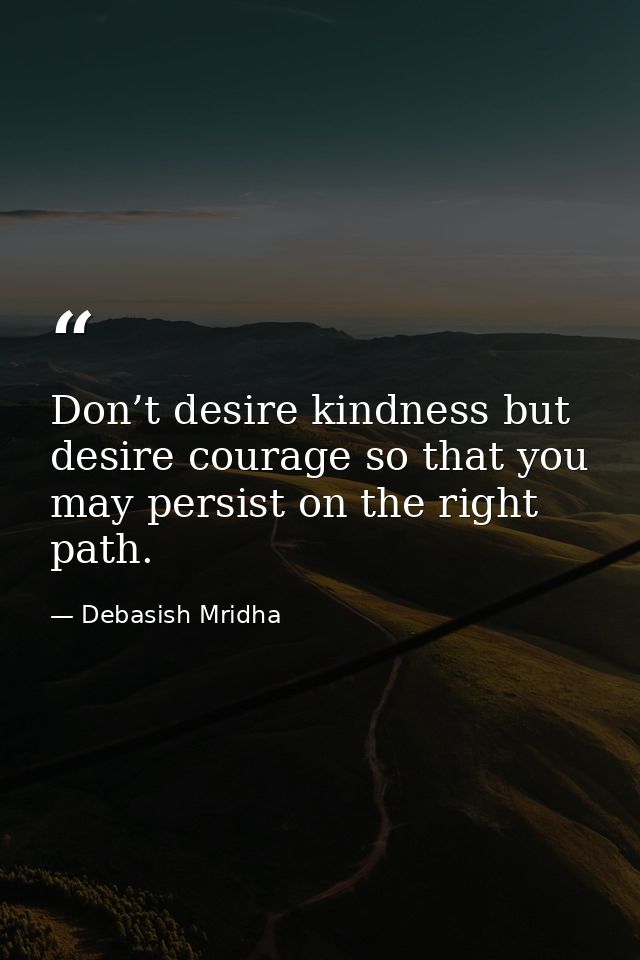 Don’t desire kindness but desire courage so that you may persist on the right path. — Debasish Mridha