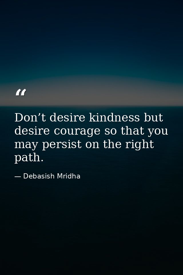 Don’t desire kindness but desire courage so that you may persist on the right path. — Debasish Mridha