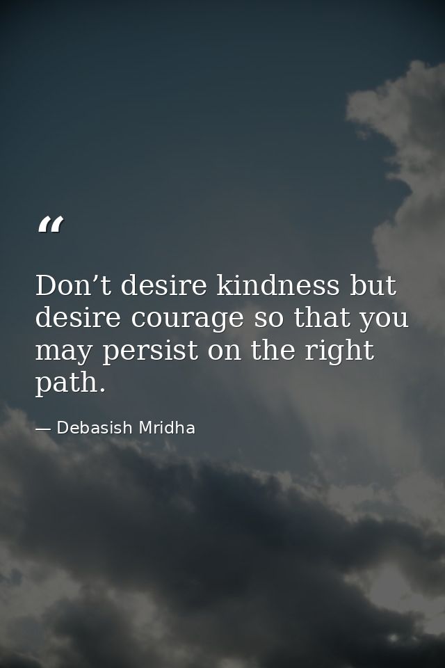 Don’t desire kindness but desire courage so that you may persist on the right path. — Debasish Mridha