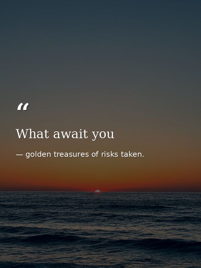 What await you — golden treasures of risks taken.