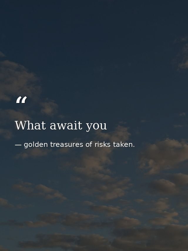 What await you — golden treasures of risks taken.