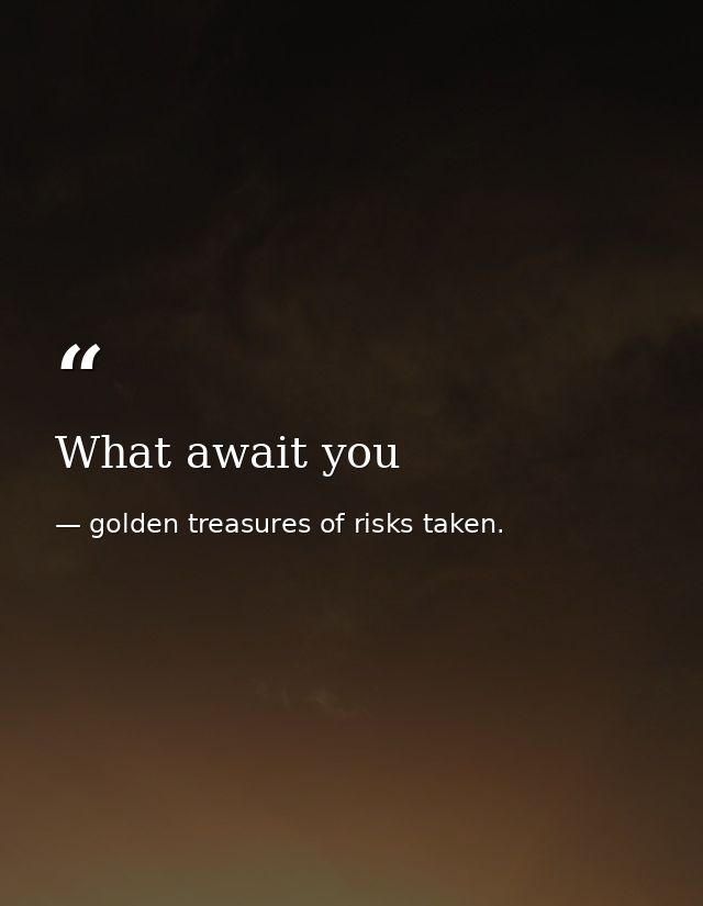 What await you — golden treasures of risks taken.