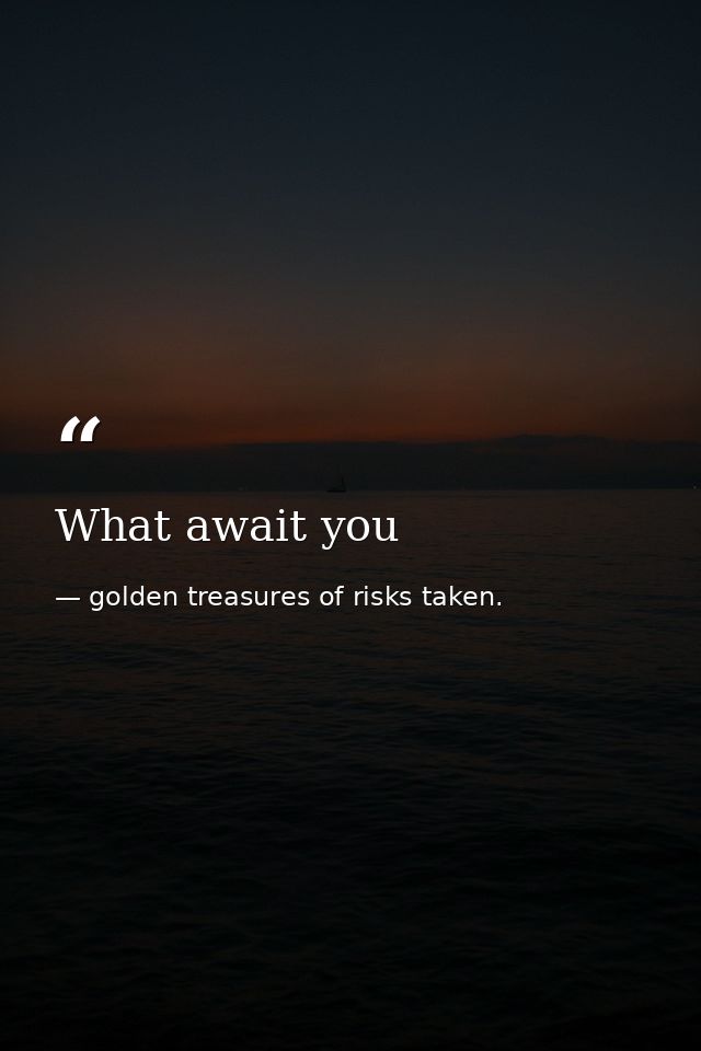 What await you — golden treasures of risks taken.