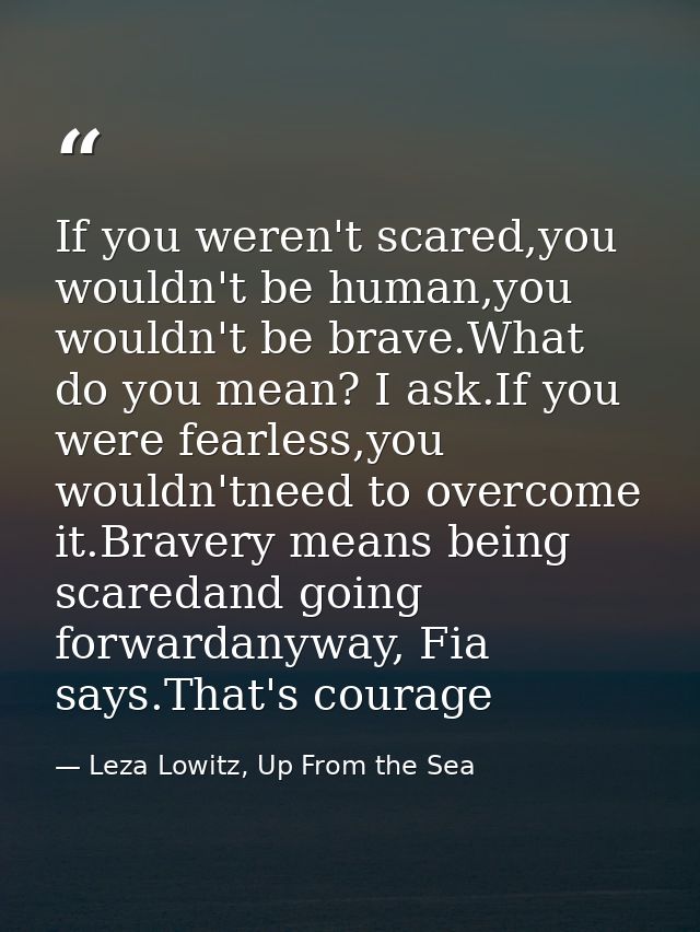 If you weren't scared,you wouldn't be human,you wouldn't be brave.What do you mean? I ask.If you were fearless,you would — Leza Lowitz, Up From the Sea