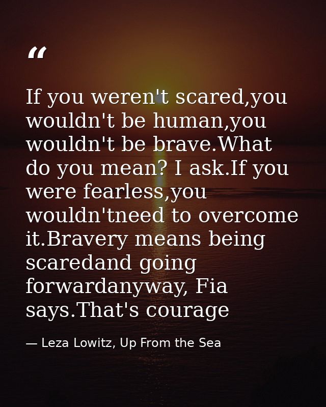 If you weren't scared,you wouldn't be human,you wouldn't be brave.What do you mean? I ask.If you were fearless,you would — Leza Lowitz, Up From the Sea