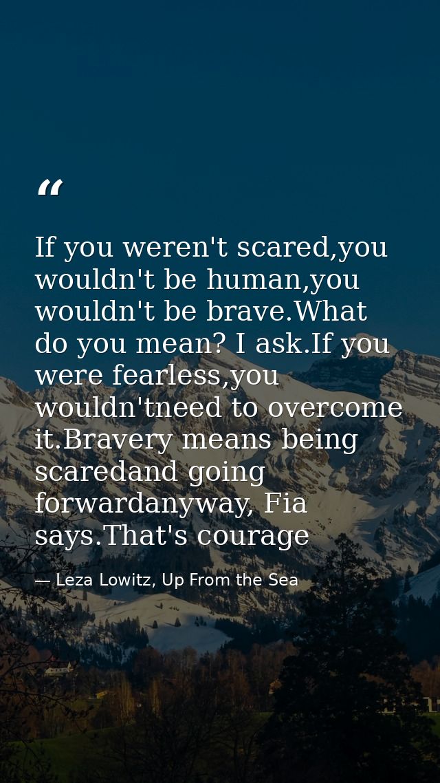If you weren't scared,you wouldn't be human,you wouldn't be brave.What do you mean? I ask.If you were fearless,you would — Leza Lowitz, Up From the Sea
