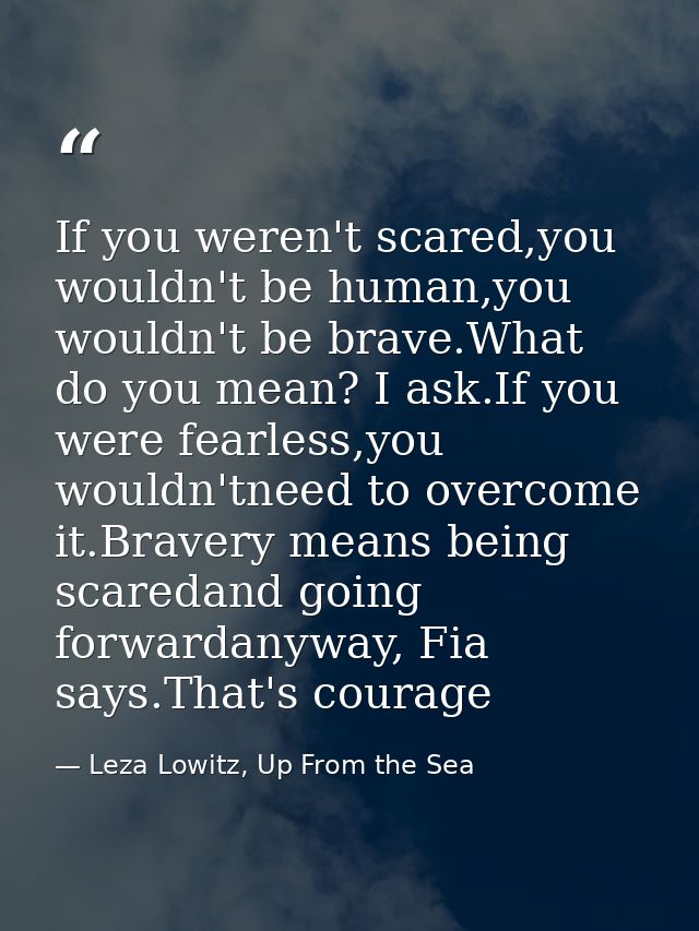 If you weren't scared,you wouldn't be human,you wouldn't be brave.What do you mean? I ask.If you were fearless,you would — Leza Lowitz, Up From the Sea
