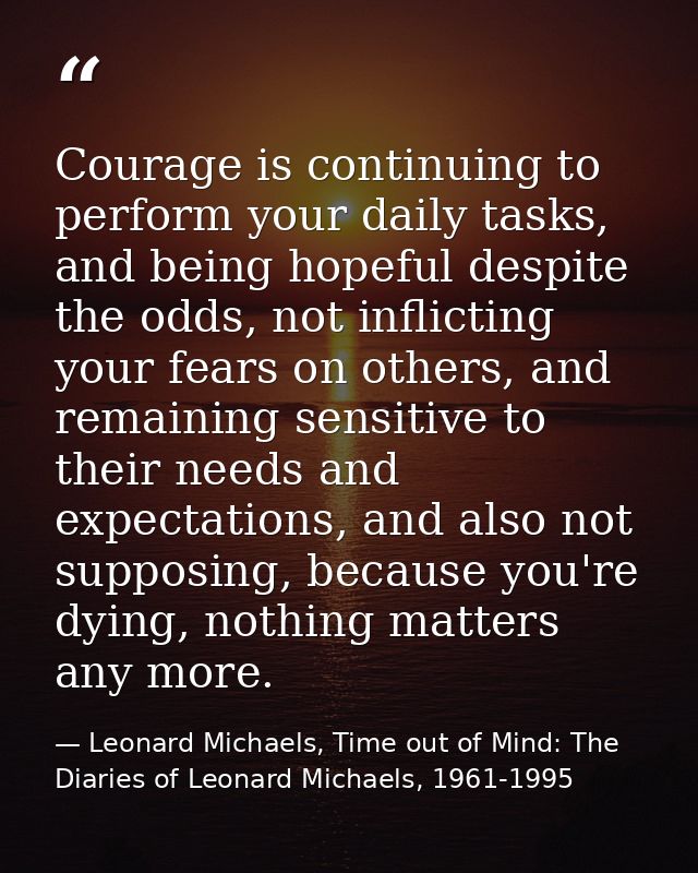 Courage is continuing to perform your daily tasks, and being hopeful despite the odds, not inflicting your fears on othe — Leonard Michaels, Time out of Mind: The Diaries of Leonard Michaels, 1961-1995
