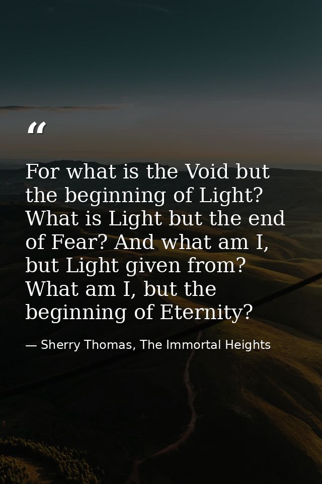 For what is the Void but the beginning of Light? What is Light but the end of Fear? And what am I, but Light given from? — Sherry Thomas, The Immortal Heights